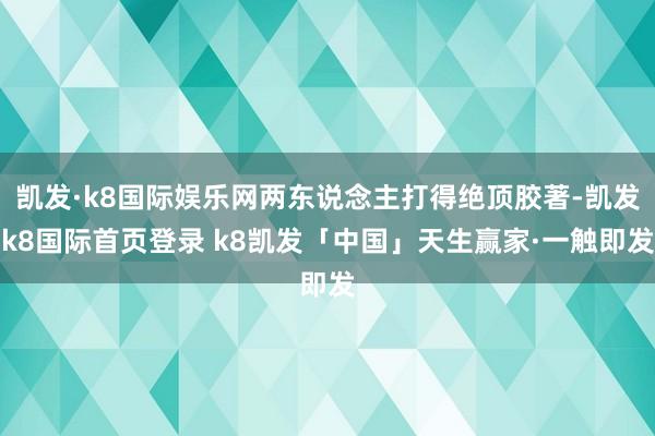 凯发·k8国际娱乐网两东说念主打得绝顶胶著-凯发k8国际首页登录 k8凯发「中国」天生赢家·一触即发