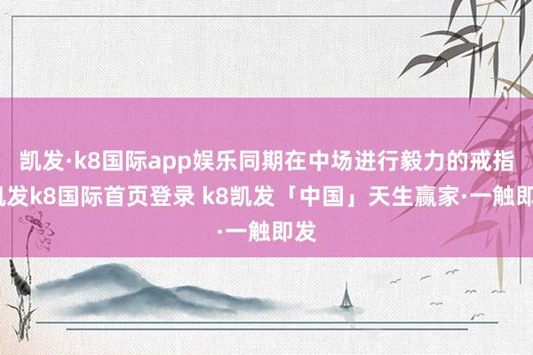 凯发·k8国际app娱乐同期在中场进行毅力的戒指-凯发k8国际首页登录 k8凯发「中国」天生赢家·一触即发