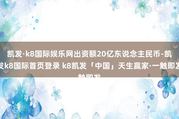 凯发·k8国际娱乐网出资额20亿东说念主民币-凯发k8国际首页登录 k8凯发「中国」天生赢家·一触即发