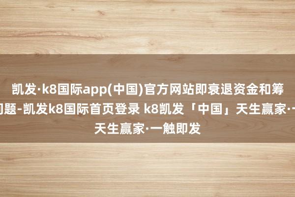 凯发·k8国际app(中国)官方网站即衰退资金和筹划存在问题-凯发k8国际首页登录 k8凯发「中国」天生赢家·一触即发