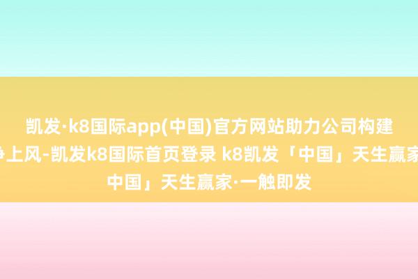 凯发·k8国际app(中国)官方网站助力公司构建互异化竞争上风-凯发k8国际首页登录 k8凯发「中国」天生赢家·一触即发